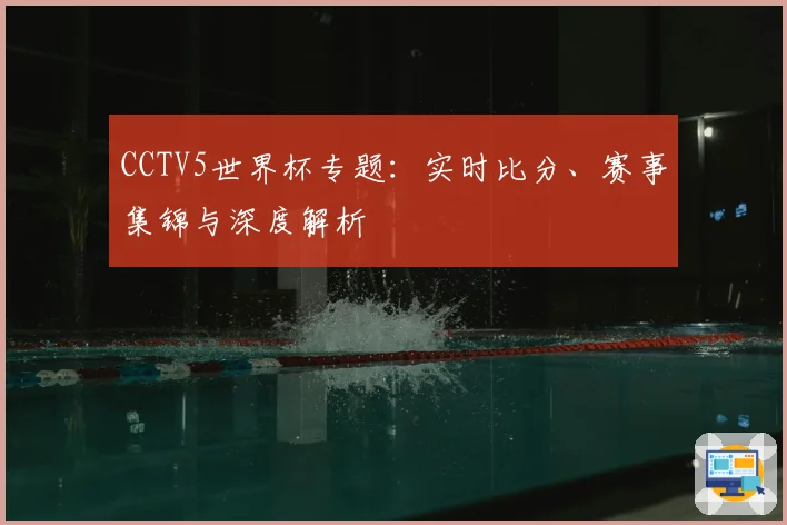 CCTV5世界杯专题：实时比分、赛事集锦与深度解析