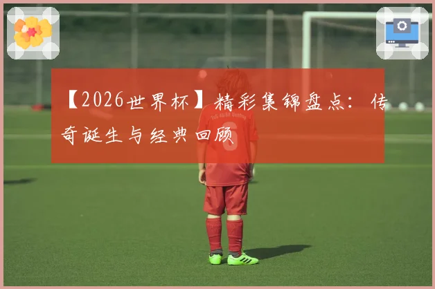 【2026世界杯】精彩集锦盘点：传奇诞生与经典回顾