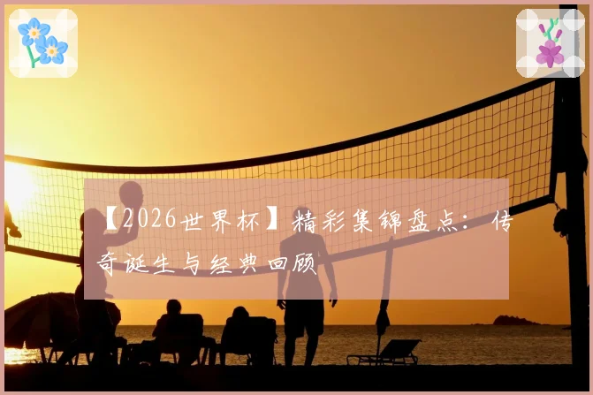 【2026世界杯】精彩集锦盘点：传奇诞生与经典回顾